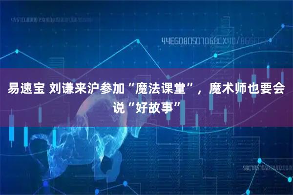 易速宝 刘谦来沪参加“魔法课堂”，魔术师也要会说“好故事”