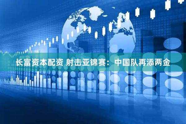 长富资本配资 射击亚锦赛：中国队再添两金