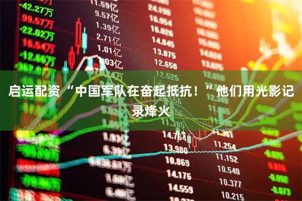 启运配资 “中国军队在奋起抵抗！”他们用光影记录烽火