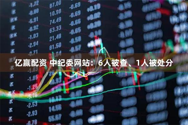 亿赢配资 中纪委网站：6人被查、1人被处分