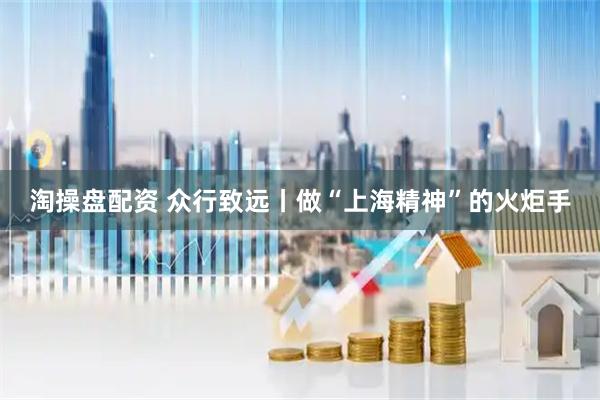 淘操盘配资 众行致远丨做“上海精神”的火炬手
