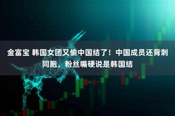 金富宝 韩国女团又偷中国结了！中国成员还背刺同胞，粉丝嘴硬说是韩国结