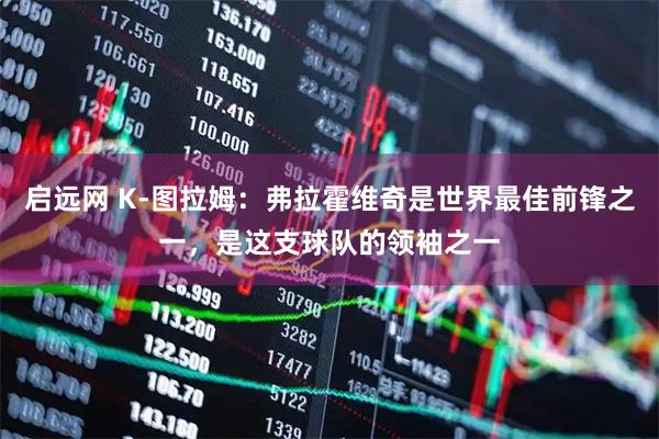 启远网 K-图拉姆：弗拉霍维奇是世界最佳前锋之一，是这支球队的领袖之一