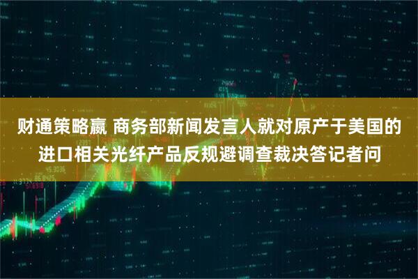 财通策略嬴 商务部新闻发言人就对原产于美国的进口相关光纤产品反规避调查裁决答记者问