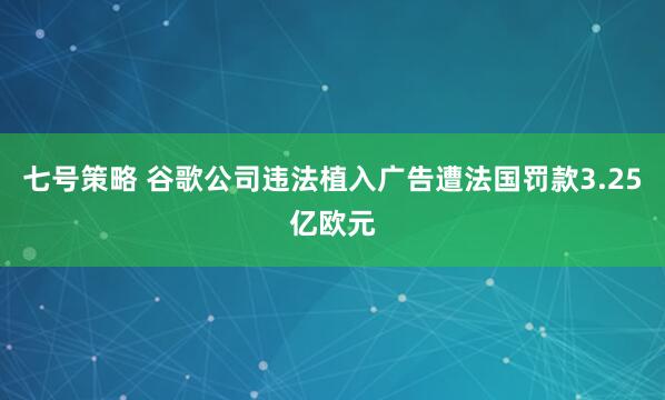 七号策略 谷歌公司违法植入广告遭法国罚款3.25亿欧元