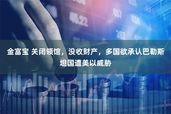 金富宝 关闭领馆，没收财产，多国欲承认巴勒斯坦国遭美以威胁
