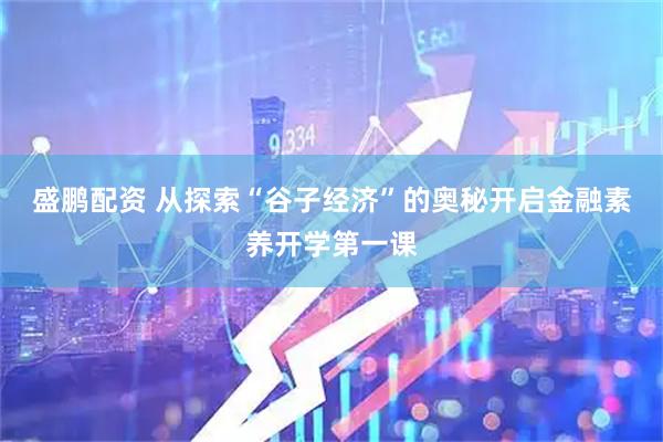 盛鹏配资 从探索“谷子经济”的奥秘开启金融素养开学第一课