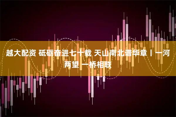 越大配资 砥砺奋进七十载 天山南北谱华章丨一河两望 一桥相联