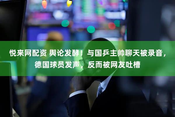 悦来网配资 舆论发酵！与国乒主帅聊天被录音，德国球员发声，反而被网友吐槽