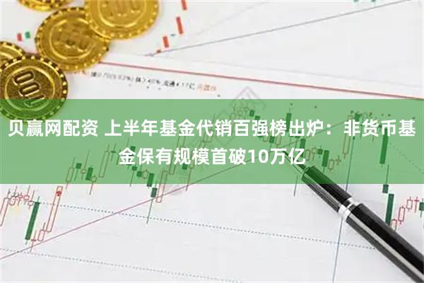 贝赢网配资 上半年基金代销百强榜出炉：非货币基金保有规模首破10万亿