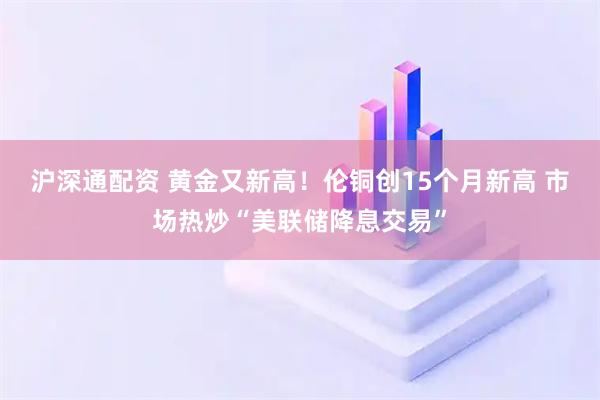 沪深通配资 黄金又新高！伦铜创15个月新高 市场热炒“美联储降息交易”
