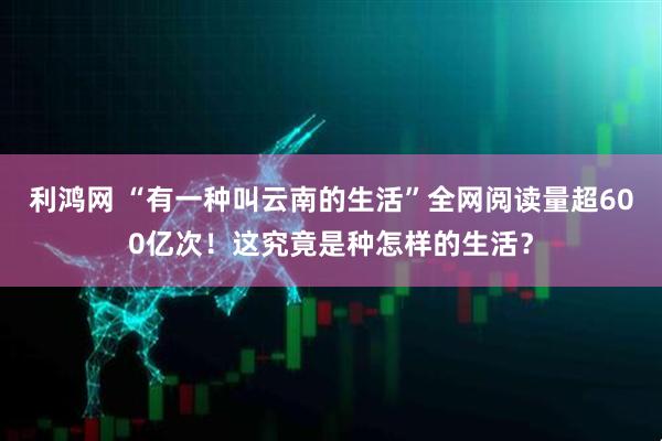利鸿网 “有一种叫云南的生活”全网阅读量超600亿次！这究竟是种怎样的生活？