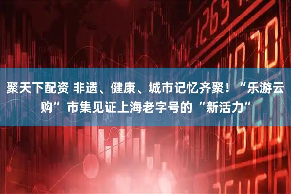 聚天下配资 非遗、健康、城市记忆齐聚！“乐游云购” 市集见证上海老字号的 “新活力”