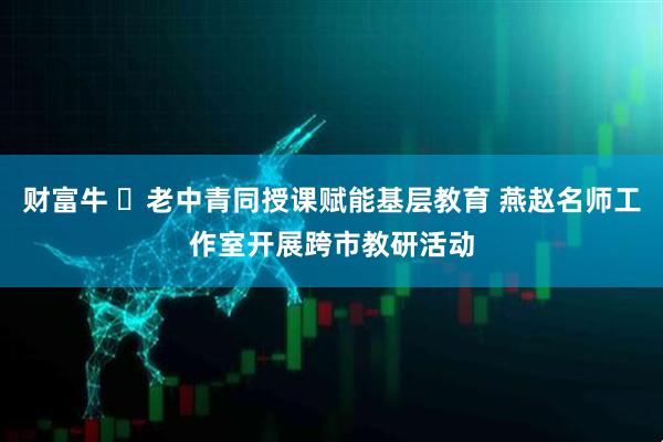财富牛 ​老中青同授课赋能基层教育 燕赵名师工作室开展跨市教研活动