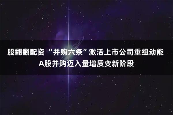 股翻翻配资 “并购六条”激活上市公司重组动能 A股并购迈入量增质变新阶段