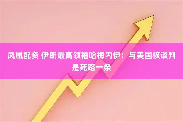 凤凰配资 伊朗最高领袖哈梅内伊：与美国核谈判是死路一条