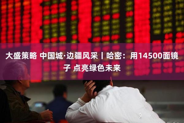 大盛策略 中国城·边疆风采丨哈密：用14500面镜子 点亮绿色未来