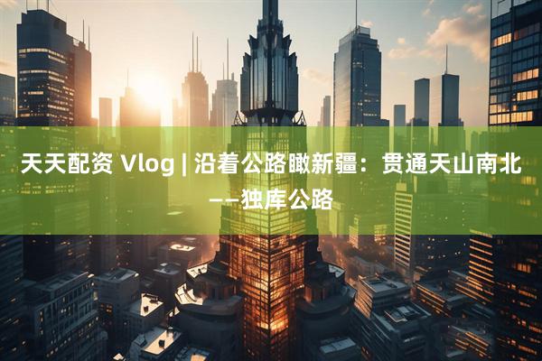 天天配资 Vlog | 沿着公路瞰新疆：贯通天山南北——独库公路