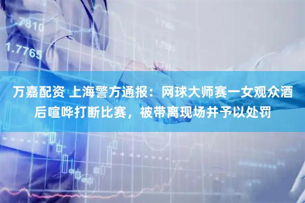 万嘉配资 上海警方通报：网球大师赛一女观众酒后喧哗打断比赛，被带离现场并予以处罚
