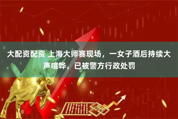 大配资配资 上海大师赛现场，一女子酒后持续大声喧哗，已被警方行政处罚