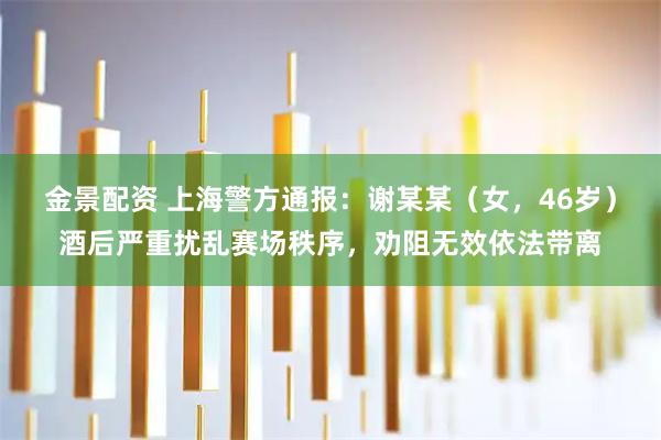 金景配资 上海警方通报：谢某某（女，46岁）酒后严重扰乱赛场秩序，劝阻无效依法带离