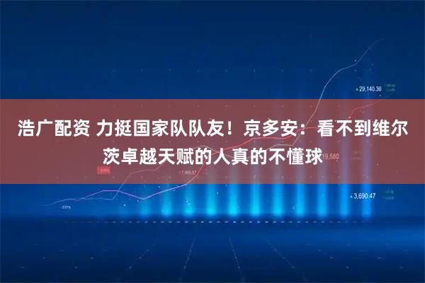 浩广配资 力挺国家队队友！京多安：看不到维尔茨卓越天赋的人真的不懂球