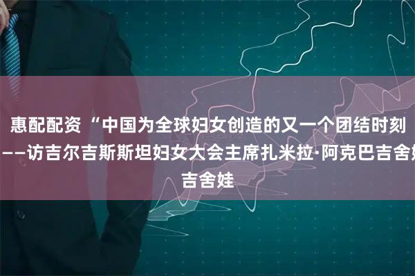 惠配配资 “中国为全球妇女创造的又一个团结时刻”——访吉尔吉斯斯坦妇女大会主席扎米拉·阿克巴吉舍娃