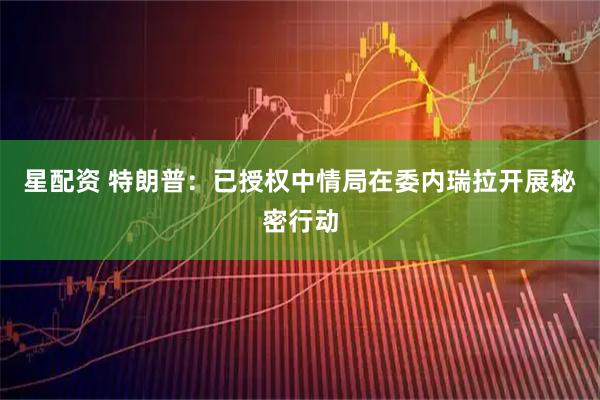 星配资 特朗普：已授权中情局在委内瑞拉开展秘密行动
