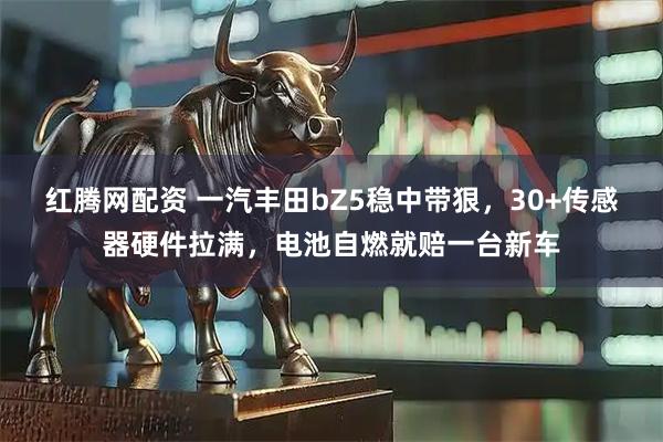 红腾网配资 一汽丰田bZ5稳中带狠，30+传感器硬件拉满，电池自燃就赔一台新车