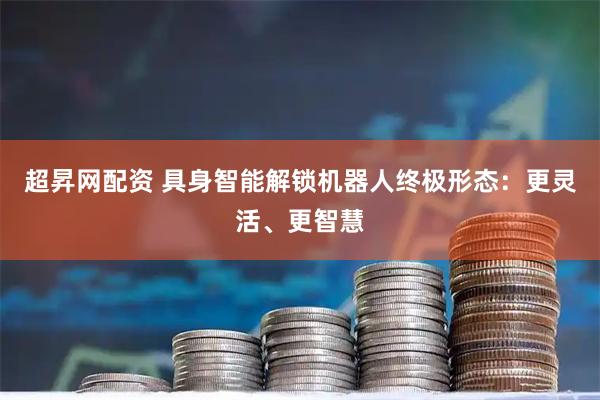 超昇网配资 具身智能解锁机器人终极形态：更灵活、更智慧