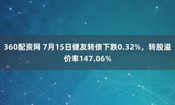360配资网 7月15日健友转债下跌0.32%，转股溢价率147.06%