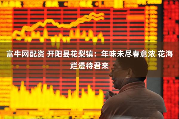 富牛网配资 开阳县花梨镇：年味未尽春意浓 花海烂漫待君来