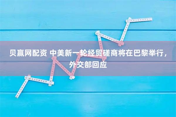 贝赢网配资 中美新一轮经贸磋商将在巴黎举行，外交部回应